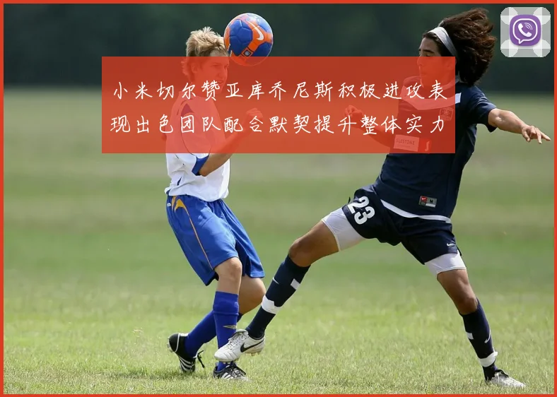 小米切尔赞亚库乔尼斯积极进攻表现出色团队配合默契提升整体实力