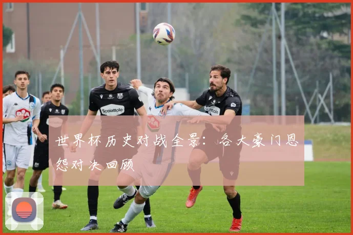 世界杯历史对战全景：各大豪门恩怨对决回顾