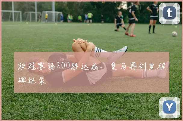欧冠赛场200胜达成,皇马再创里程碑纪录