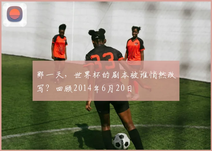 那一天，世界杯的剧本被谁悄然改写？回顾2014年6月20日