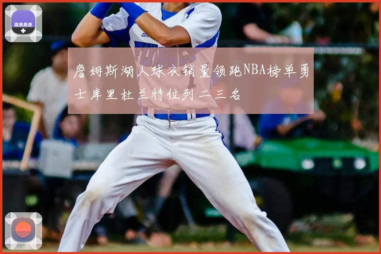 詹姆斯湖人球衣销量领跑NBA榜单勇士库里杜兰特位列二三名