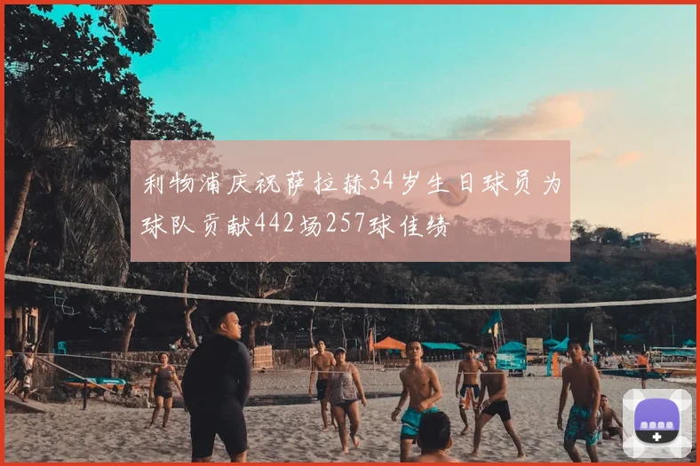 利物浦庆祝萨拉赫34岁生日球员为球队贡献442场257球佳绩
