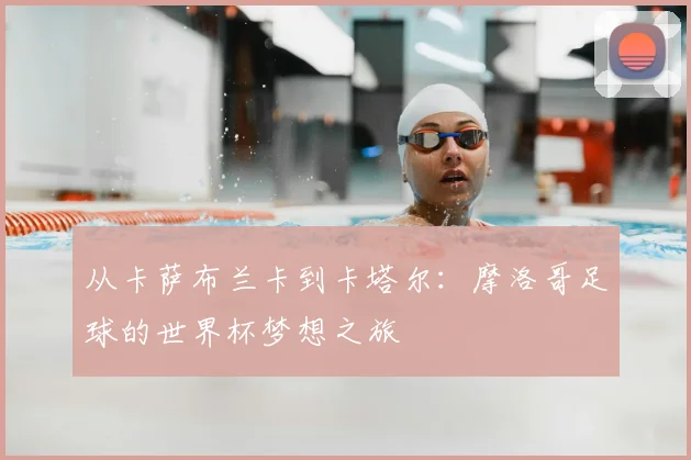 从卡萨布兰卡到卡塔尔：摩洛哥足球的世界杯梦想之旅