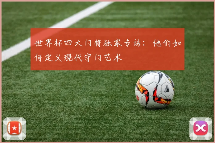 世界杯四大门将独家专访：他们如何定义现代守门艺术