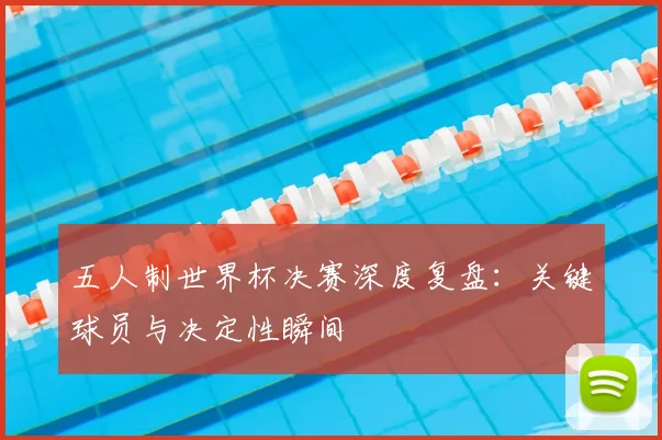 五人制世界杯决赛深度复盘：关键球员与决定性瞬间