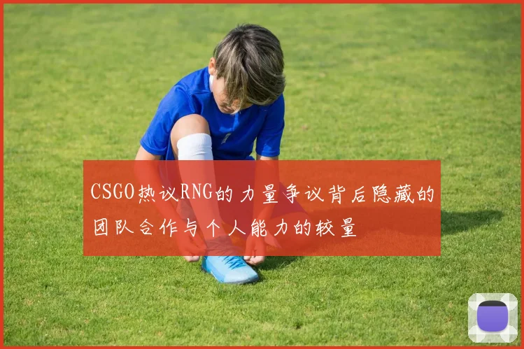 CSGO热议RNG的力量争议背后隐藏的团队合作与个人能力的较量