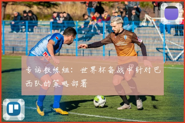 专访教练组：世界杯备战中针对巴西队的策略部署