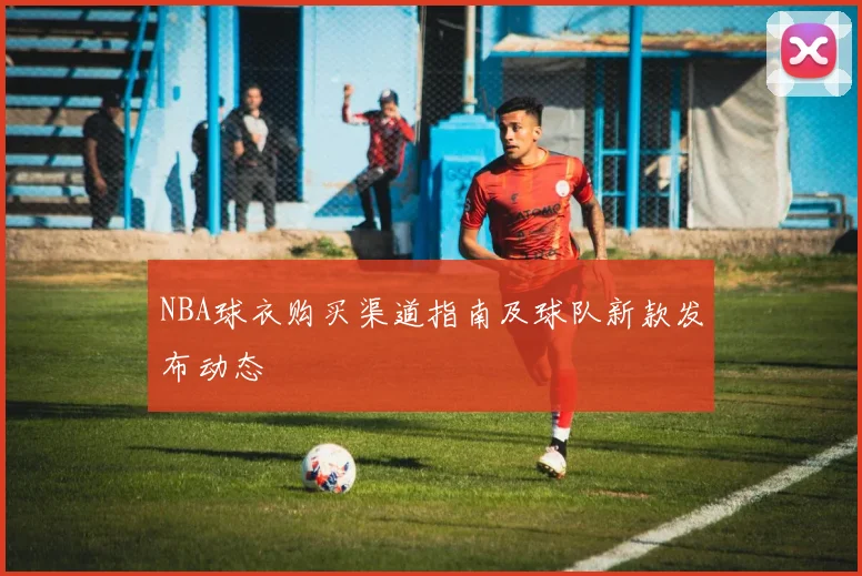 NBA球衣购买渠道指南及球队新款发布动态