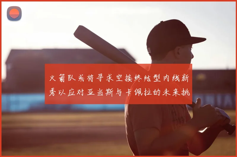 火箭队或将寻求空接终结型内线新秀以应对亚当斯与卡佩拉的未来挑战