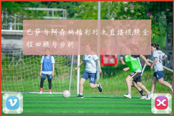 巴萨与阿森纳精彩对决直播视频全程回顾与分析