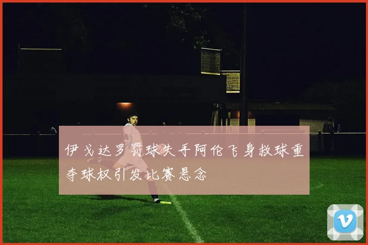 伊戈达罗罚球失手阿伦飞身救球重夺球权引发比赛悬念
