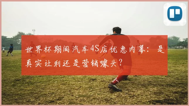 世界杯期间汽车4S店优惠内幕：是真实让利还是营销噱头？