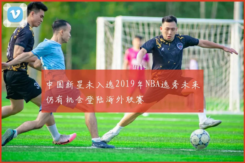 中国新星未入选2019年NBA选秀未来仍有机会登陆海外联赛