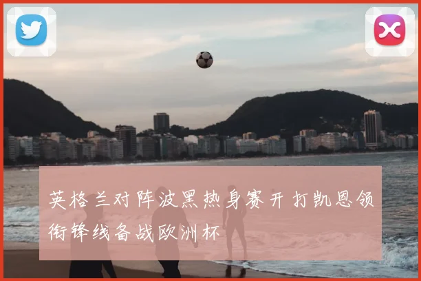 英格兰对阵波黑热身赛开打凯恩领衔锋线备战欧洲杯