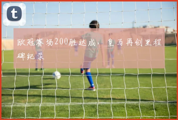 欧冠赛场200胜达成,皇马再创里程碑纪录