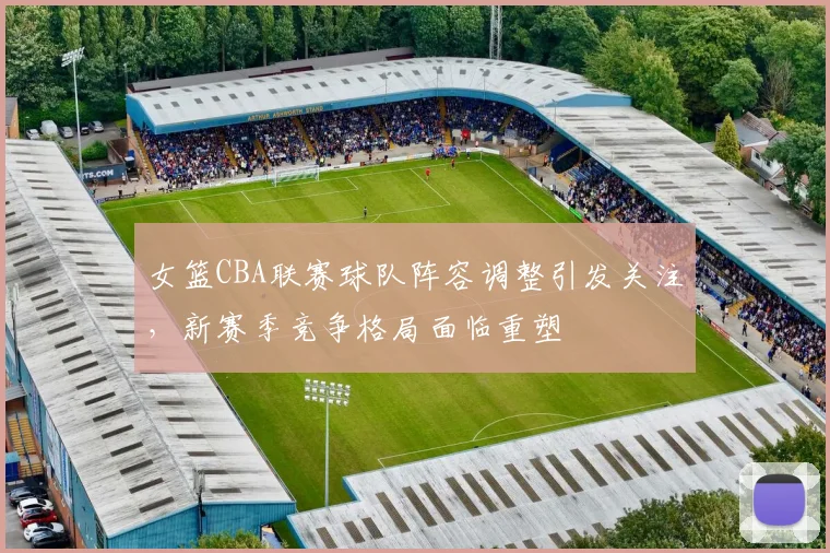 女篮CBA联赛球队阵容调整引发关注,新赛季竞争格局面临重塑