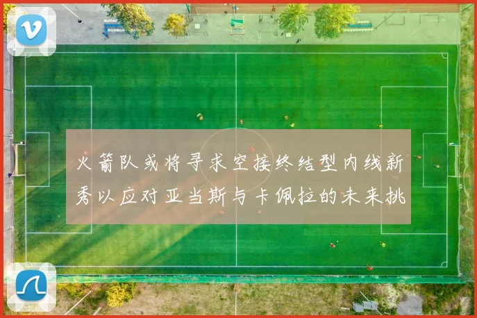 火箭队或将寻求空接终结型内线新秀以应对亚当斯与卡佩拉的未来挑战