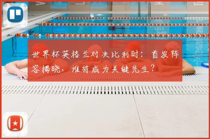 世界杯英格兰对决比利时：首发阵容揭晓，谁将成为关键先生？