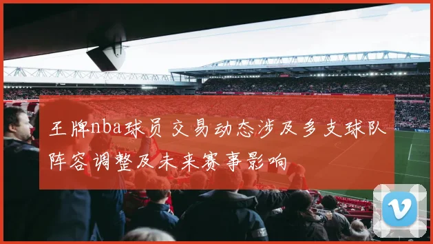 王牌nba球员交易动态涉及多支球队阵容调整及未来赛事影响