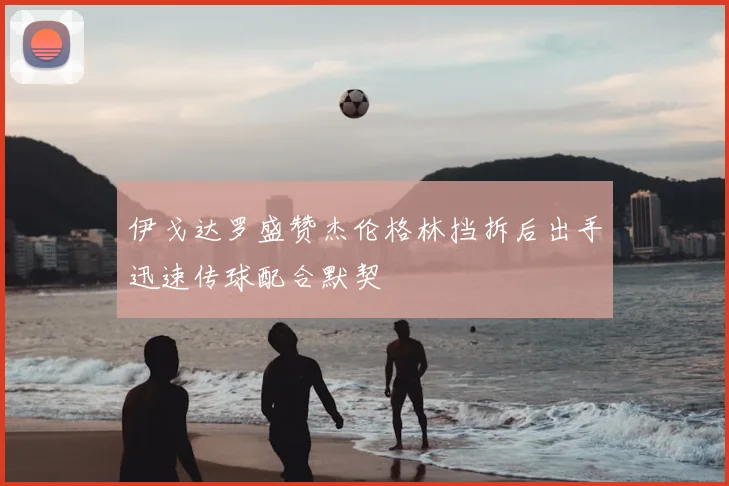 伊戈达罗盛赞杰伦格林挡拆后出手迅速传球配合默契