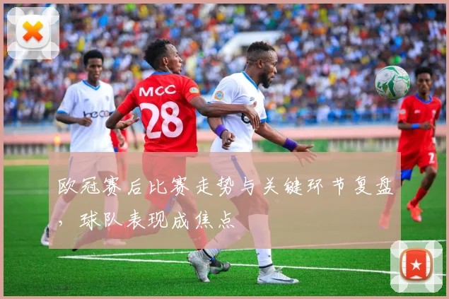 欧冠赛后比赛走势与关键环节复盘，球队表现成焦点