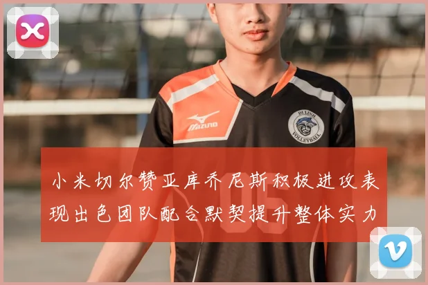 小米切尔赞亚库乔尼斯积极进攻表现出色团队配合默契提升整体实力