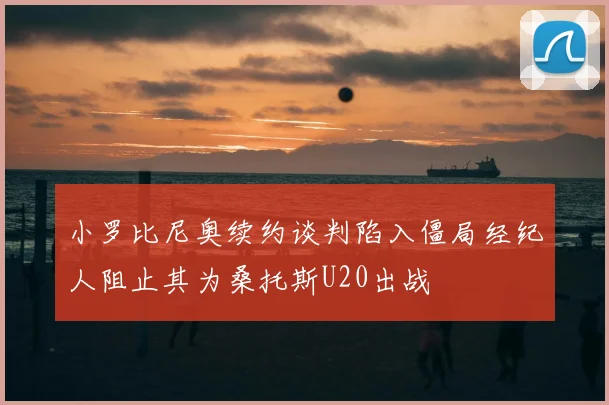 小罗比尼奥续约谈判陷入僵局经纪人阻止其为桑托斯U20出战