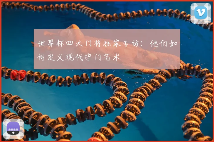 世界杯四大门将独家专访:他们如何定义现代守门艺术