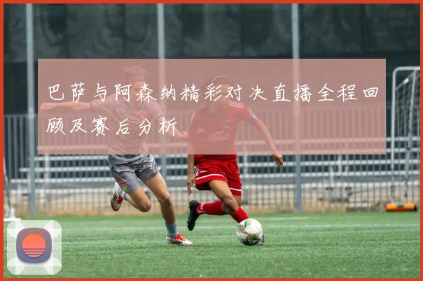 巴萨与阿森纳精彩对决直播全程回顾及赛后分析