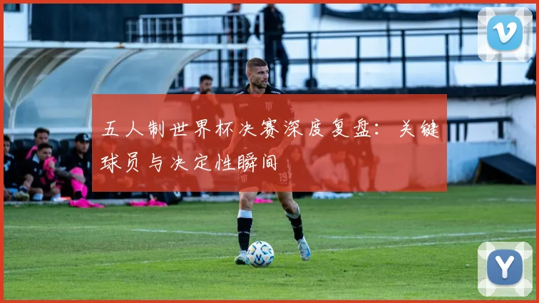 五人制世界杯决赛深度复盘:关键球员与决定性瞬间