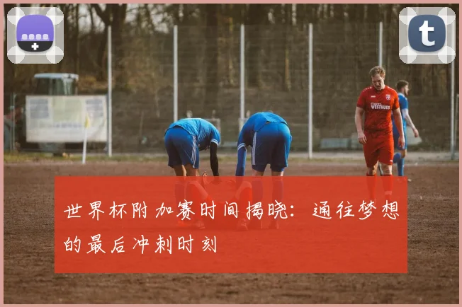 世界杯附加赛时间揭晓：通往梦想的最后冲刺时刻