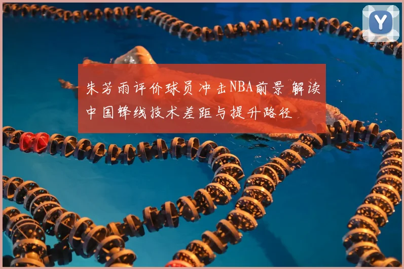 朱芳雨评价球员冲击NBA前景 解读中国锋线技术差距与提升路径
