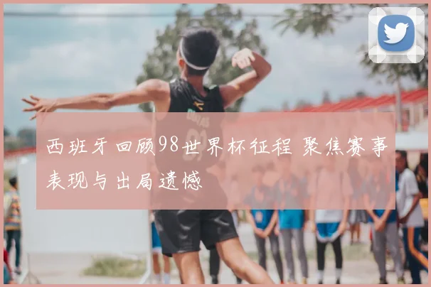 西班牙回顾98世界杯征程 聚焦赛事表现与出局遗憾