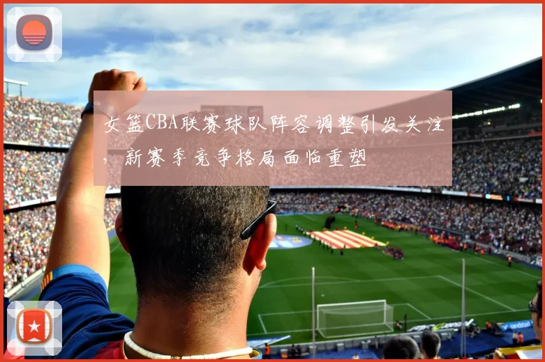 女篮CBA联赛球队阵容调整引发关注,新赛季竞争格局面临重塑