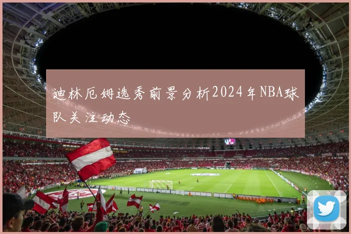 迪林厄姆选秀前景分析2024年NBA球队关注动态