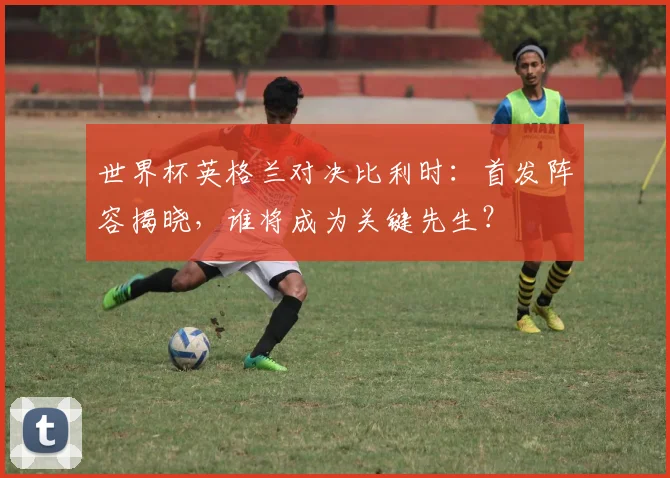 世界杯英格兰对决比利时：首发阵容揭晓，谁将成为关键先生？