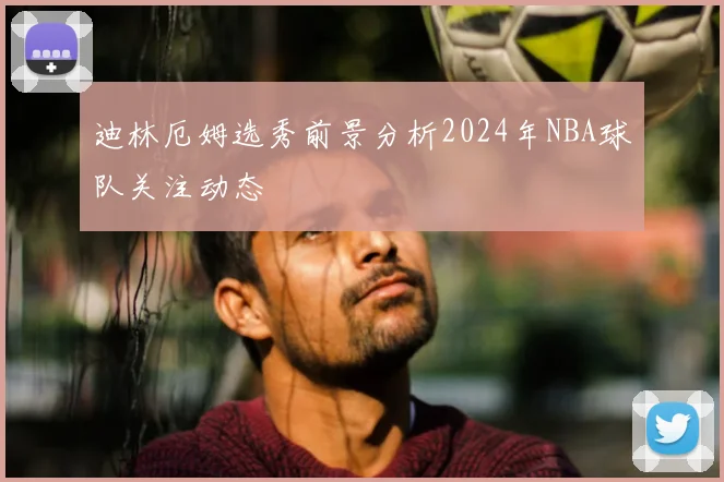 迪林厄姆选秀前景分析2024年NBA球队关注动态