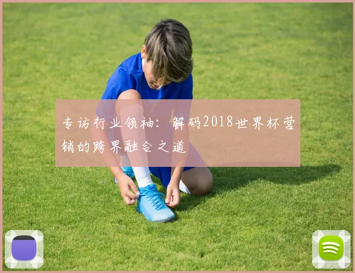 专访行业领袖:解码2018世界杯营销的跨界融合之道