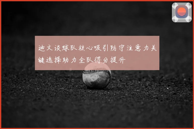 迪文谈球队核心吸引防守注意力关键选择助力全队得分提升