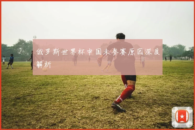 俄罗斯世界杯中国未参赛原因深度解析