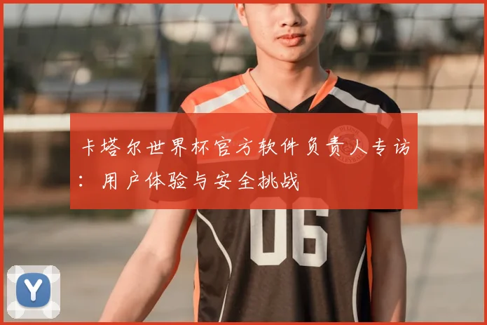 卡塔尔世界杯官方软件负责人专访:用户体验与安全挑战