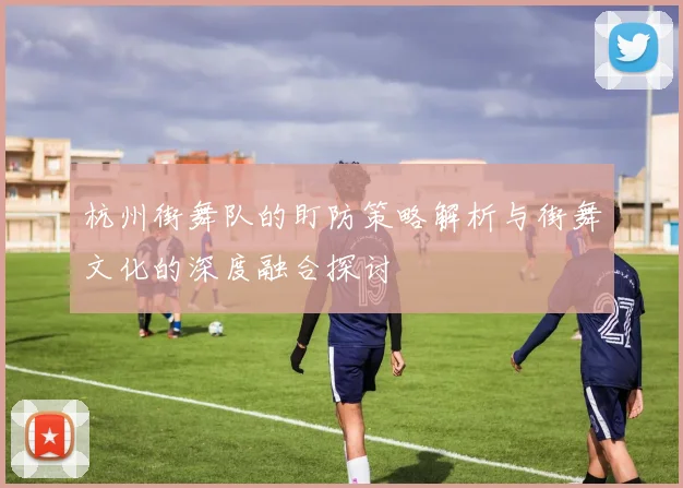 杭州街舞队的盯防策略解析与街舞文化的深度融合探讨