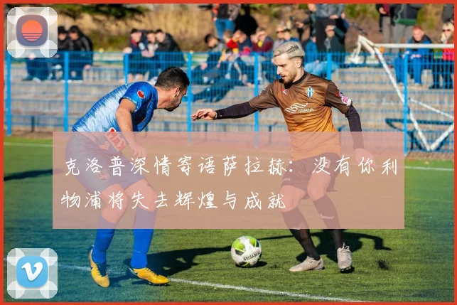 克洛普深情寄语萨拉赫：没有你利物浦将失去辉煌与成就