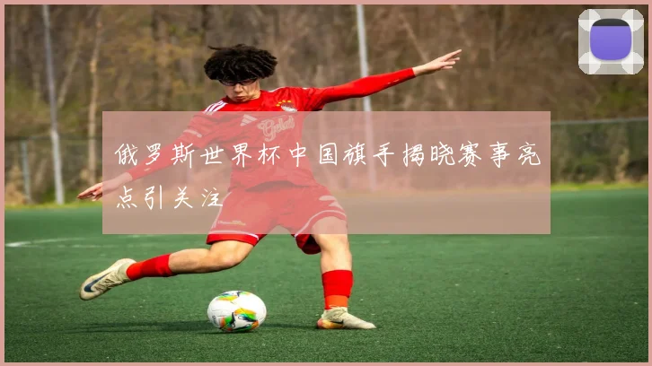 俄罗斯世界杯中国旗手揭晓赛事亮点引关注