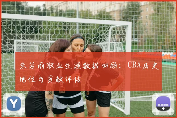 朱芳雨职业生涯数据回顾：CBA历史地位与贡献评估