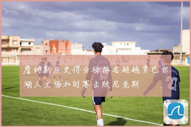 詹姆斯历史得分榜排名超越贾巴尔湖人主场加时赛击败尼克斯