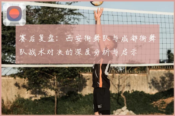 赛后复盘：西安街舞队与成都街舞队战术对决的深度分析与启示
