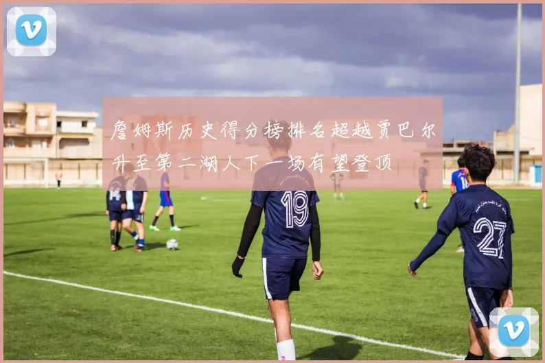 詹姆斯历史得分榜排名超越贾巴尔升至第二湖人下一场有望登顶