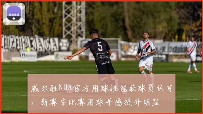 威尔胜NBA官方用球性能获球员认可，新赛季比赛用球手感提升明显