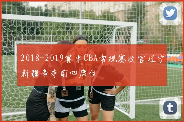 2018-2019赛季CBA常规赛收官辽宁新疆争夺前四席位
